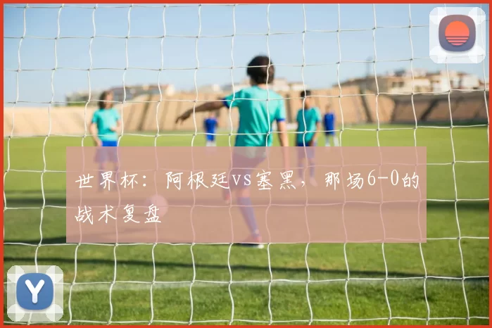 世界杯：阿根廷vs塞黑，那场6-0的战术复盘