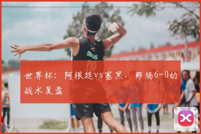 世界杯:阿根廷vs塞黑,那场6-0的战术复盘