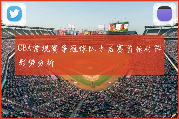CBA常规赛争冠球队季后赛首轮对阵形势分析
