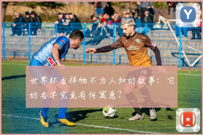 世界杯吉祥物不为人知的故事:它的名字究竟有何寓意?
