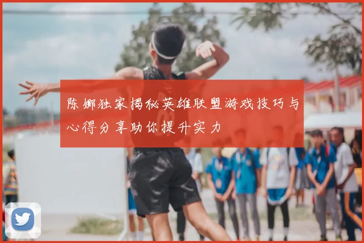 陈娜独家揭秘英雄联盟游戏技巧与心得分享助你提升实力