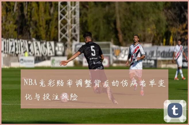 NBA竞彩赔率调整背后的伤病名单变化与投注风险