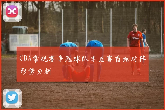 CBA常规赛争冠球队季后赛首轮对阵形势分析